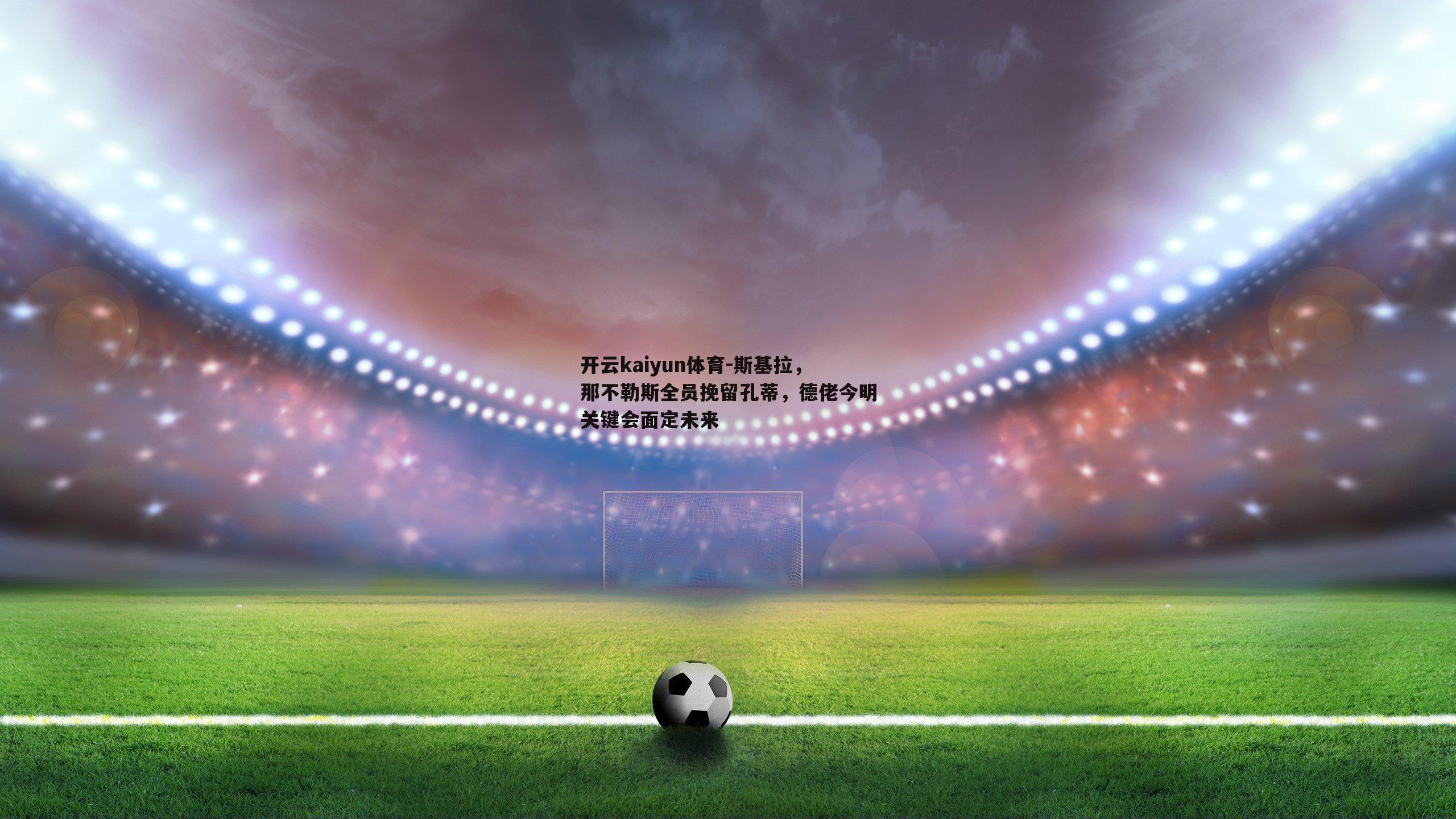 斯基拉，那不勒斯全员挽留孔蒂，德佬今明关键会面定未来