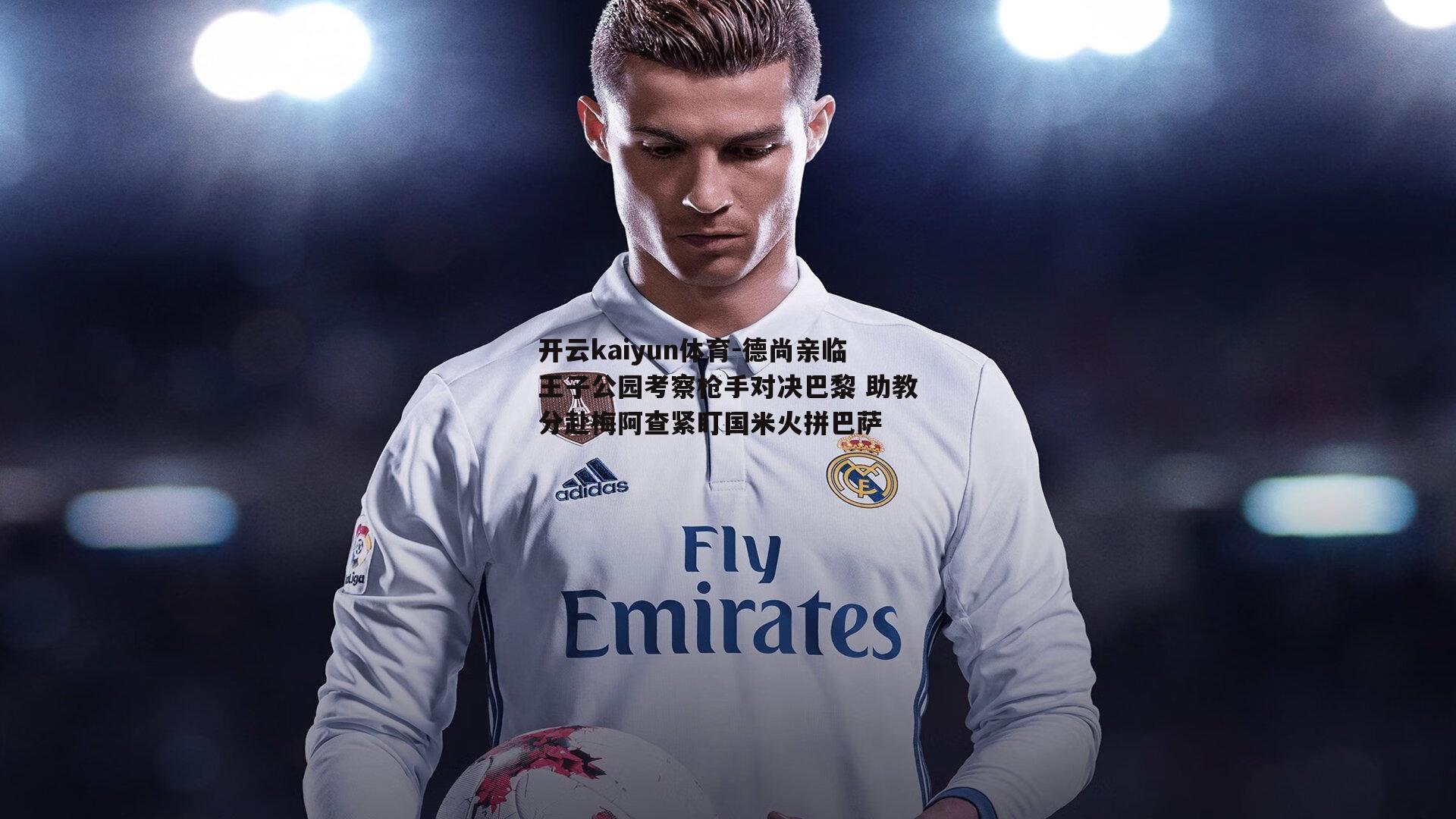 开云kaiyun体育-德尚亲临王子公园考察枪手对决巴黎 助教分赴梅阿查紧盯国米火拼巴萨